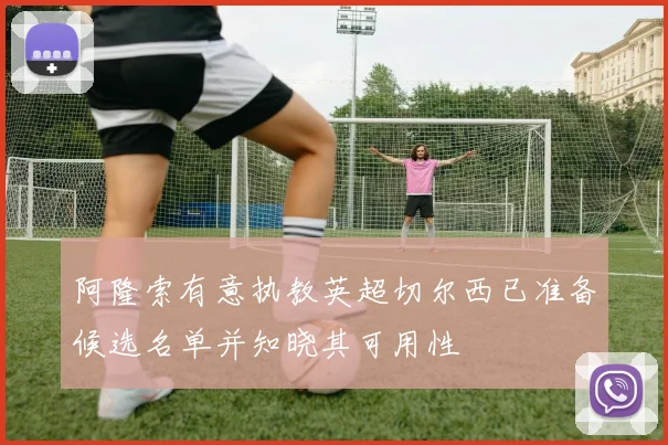 阿隆索有意执教英超切尔西已准备候选名单并知晓其可用性