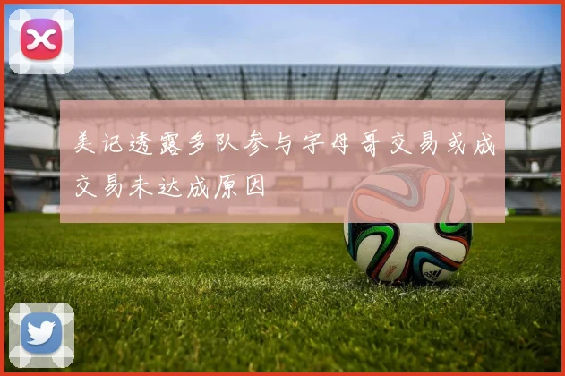 美记透露多队参与字母哥交易或成交易未达成原因