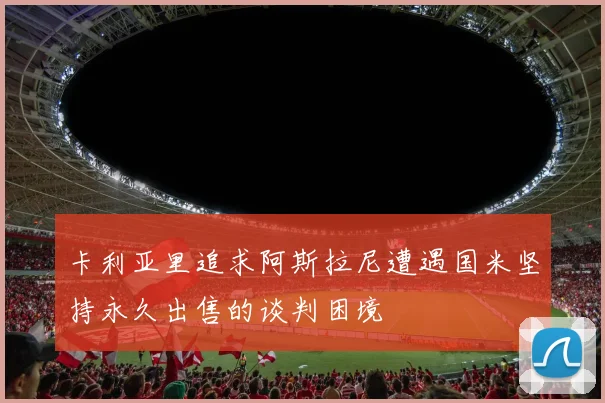 卡利亚里追求阿斯拉尼遭遇国米坚持永久出售的谈判困境