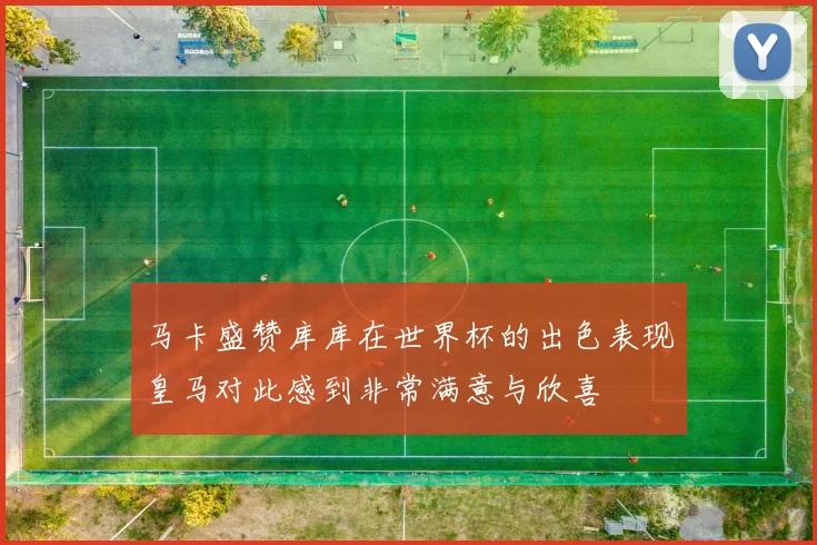 马卡盛赞库库在世界杯的出色表现皇马对此感到非常满意与欣喜