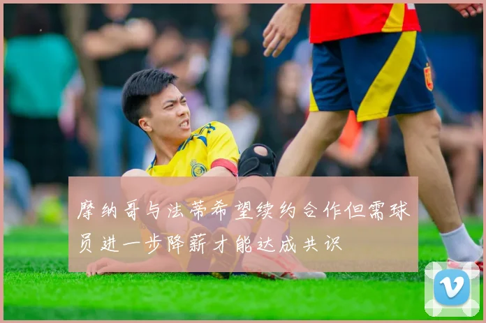 摩纳哥与法蒂希望续约合作但需球员进一步降薪才能达成共识