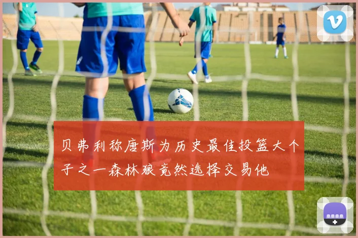 贝弗利称唐斯为历史最佳投篮大个子之一森林狼竟然选择交易他